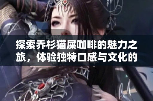 探索乔杉猫屎咖啡的魅力之旅，体验独特口感与文化的完美融合