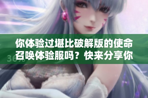 你体验过堪比破解版的使命召唤体验服吗？快来分享你的感受！