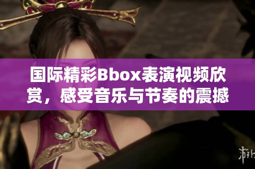 国际精彩Bbox表演视频欣赏，感受音乐与节奏的震撼魅力