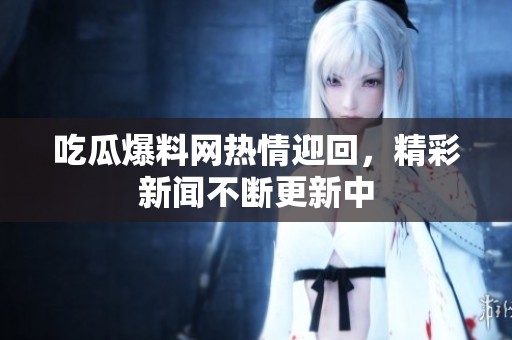吃瓜爆料网热情迎回，精彩新闻不断更新中