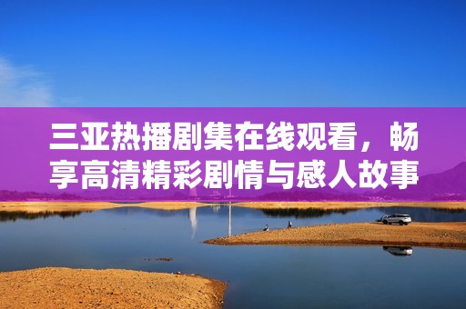 三亚热播剧集在线观看，畅享高清精彩剧情与感人故事