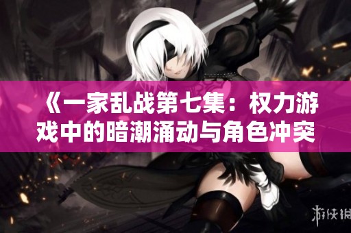 《一家乱战第七集：权力游戏中的暗潮涌动与角色冲突》