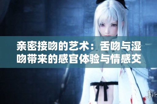 亲密接吻的艺术：舌吻与湿吻带来的感官体验与情感交流