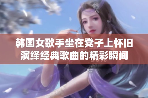 韩国女歌手坐在凳子上怀旧演绎经典歌曲的精彩瞬间
