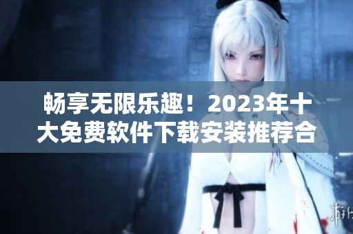 畅享无限乐趣！2023年十大免费软件下载安装推荐合集