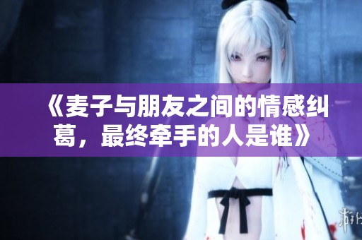 《麦子与朋友之间的情感纠葛，最终牵手的人是谁》