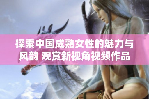 探索中国成熟女性的魅力与风韵 观赏新视角视频作品