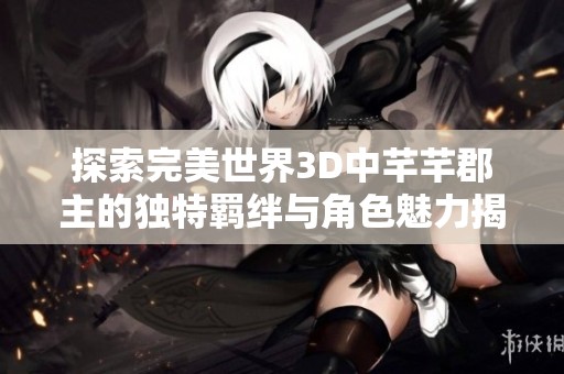 探索完美世界3D中芊芊郡主的独特羁绊与角色魅力揭秘