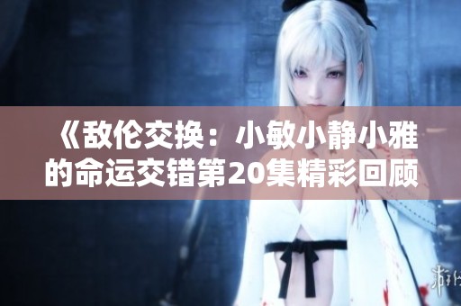 《敌伦交换：小敏小静小雅的命运交错第20集精彩回顾》