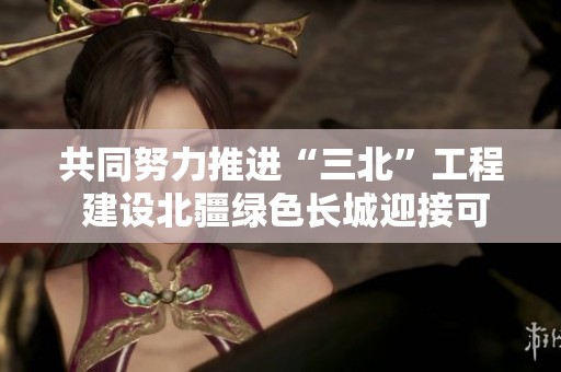 共同努力推进“三北”工程 建设北疆绿色长城迎接可持续未来