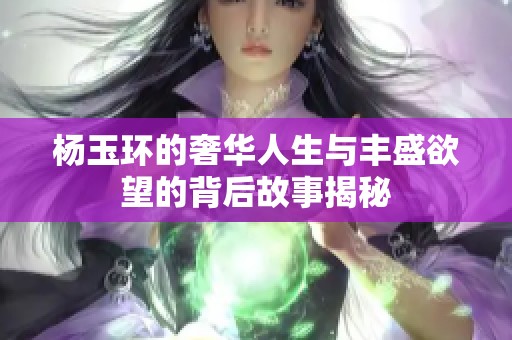 杨玉环的奢华人生与丰盛欲望的背后故事揭秘