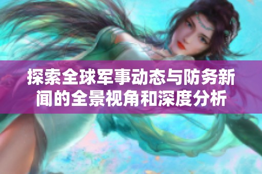 探索全球军事动态与防务新闻的全景视角和深度分析