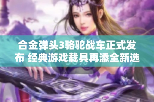 合金弹头3骆驼战车正式发布 经典游戏载具再添全新选择