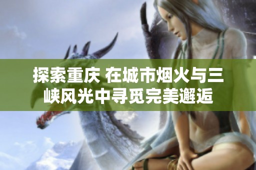 探索重庆 在城市烟火与三峡风光中寻觅完美邂逅