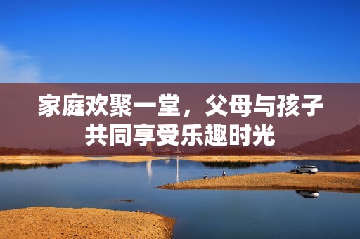 家庭欢聚一堂，父母与孩子共同享受乐趣时光