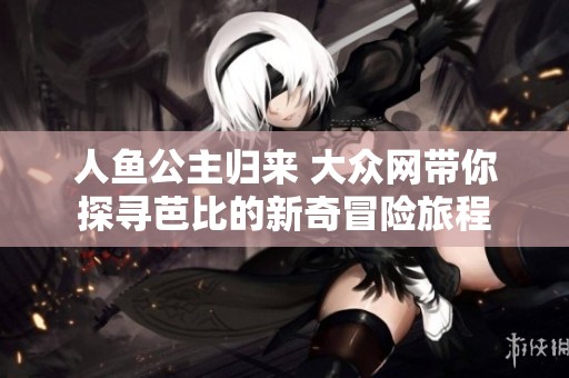 人鱼公主归来 大众网带你探寻芭比的新奇冒险旅程