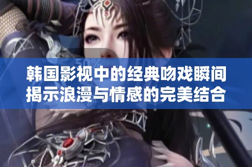 韩国影视中的经典吻戏瞬间揭示浪漫与情感的完美结合