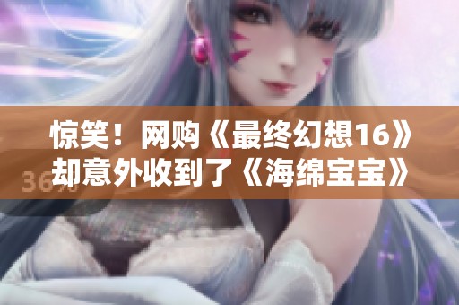 惊笑！网购《最终幻想16》却意外收到了《海绵宝宝》惊喜大反转