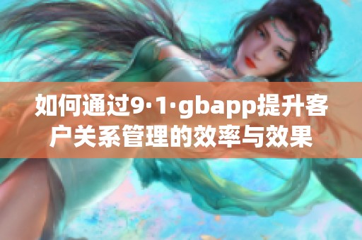 如何通过9·1·gbapp提升客户关系管理的效率与效果