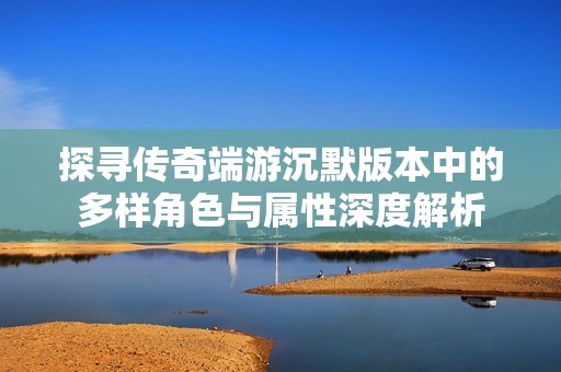 探寻传奇端游沉默版本中的多样角色与属性深度解析