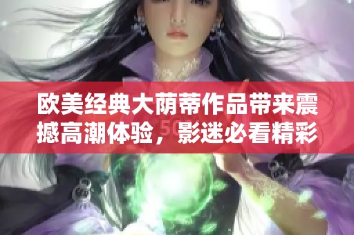 欧美经典大荫蒂作品带来震撼高潮体验，影迷必看精彩篇章