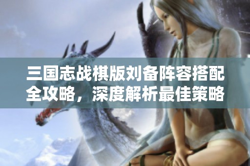 三国志战棋版刘备阵容搭配全攻略，深度解析最佳策略与玩法技巧
