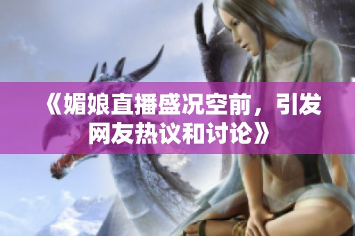 《媚娘直播盛况空前，引发网友热议和讨论》
