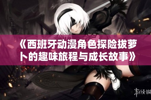 《西班牙动漫角色探险拔萝卜的趣味旅程与成长故事》