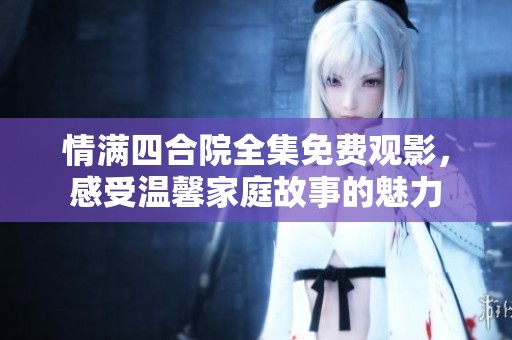 情满四合院全集免费观影，感受温馨家庭故事的魅力