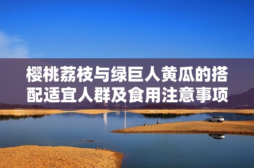 樱桃荔枝与绿巨人黄瓜的搭配适宜人群及食用注意事项探讨