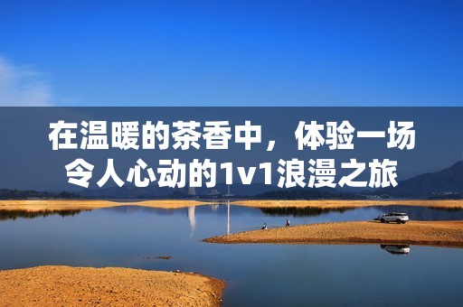 在温暖的茶香中，体验一场令人心动的1v1浪漫之旅