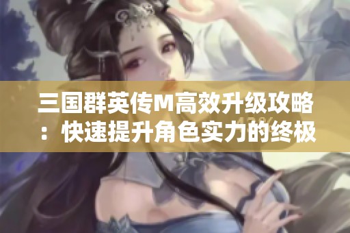 三国群英传M高效升级攻略：快速提升角色实力的终极秘籍