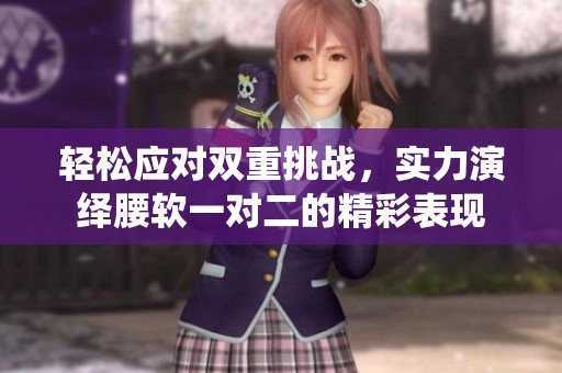 轻松应对双重挑战，实力演绎腰软一对二的精彩表现