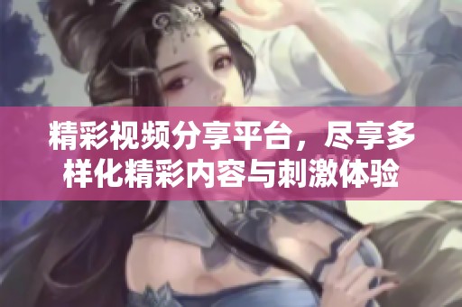 精彩视频分享平台，尽享多样化精彩内容与刺激体验