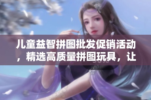 儿童益智拼图批发促销活动，精选高质量拼图玩具，让孩子快乐学习