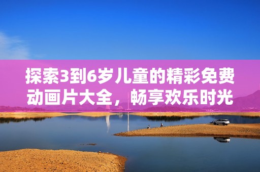 探索3到6岁儿童的精彩免费动画片大全，畅享欢乐时光