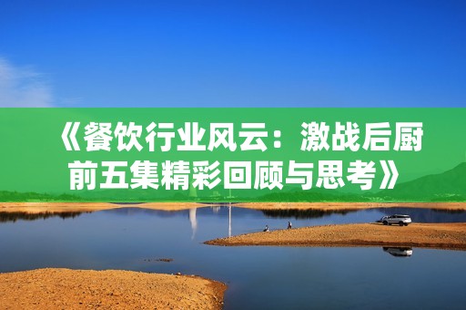 《餐饮行业风云：激战后厨前五集精彩回顾与思考》