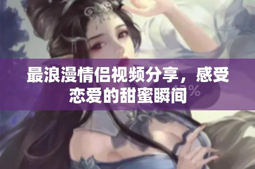 最浪漫情侣视频分享，感受恋爱的甜蜜瞬间