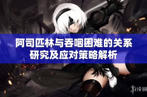 阿司匹林与吞咽困难的关系研究及应对策略解析