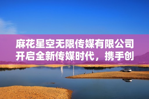 麻花星空无限传媒有限公司开启全新传媒时代，携手创新与梦想