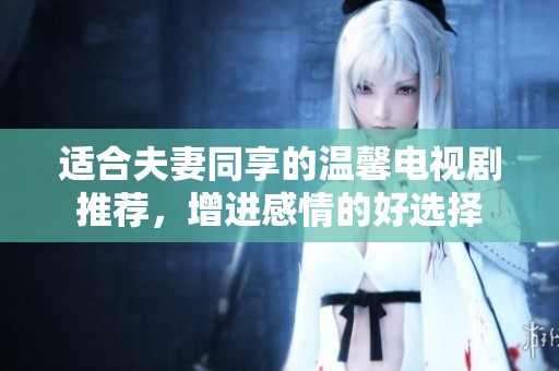 适合夫妻同享的温馨电视剧推荐，增进感情的好选择