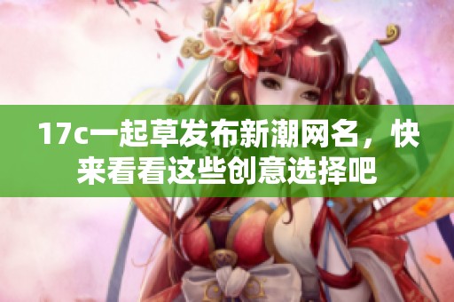 17c一起草发布新潮网名，快来看看这些创意选择吧