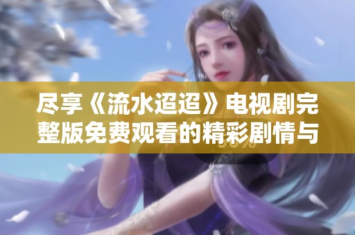尽享《流水迢迢》电视剧完整版免费观看的精彩剧情与感人故事