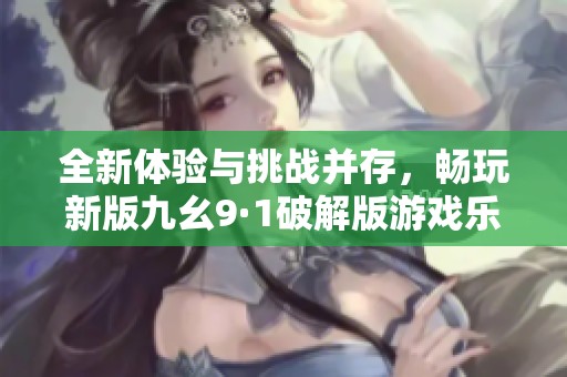 全新体验与挑战并存，畅玩新版九幺9·1破解版游戏乐趣无限