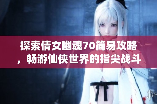探索倩女幽魂70简易攻略，畅游仙侠世界的指尖战斗之旅