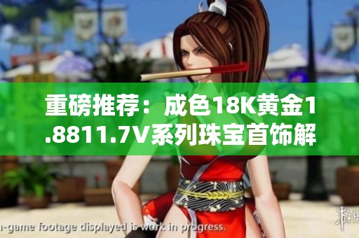 重磅推荐：成色18K黄金1.8811.7V系列珠宝首饰解析
