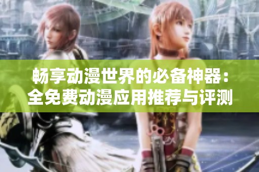 畅享动漫世界的必备神器：全免费动漫应用推荐与评测