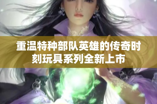 重温特种部队英雄的传奇时刻玩具系列全新上市