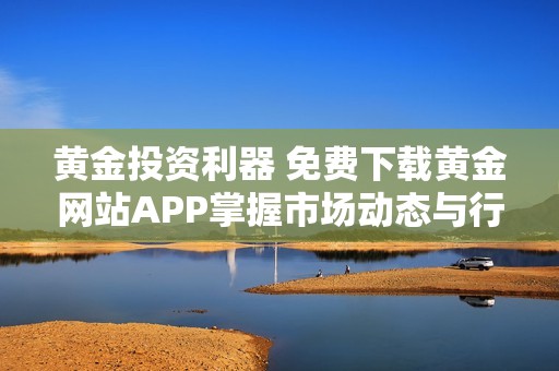 黄金投资利器 免费下载黄金网站APP掌握市场动态与行情