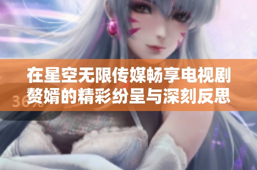 在星空无限传媒畅享电视剧赘婿的精彩纷呈与深刻反思